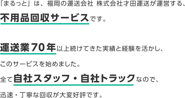 「まるっと」は、福岡の運送会社 株式会社才田運送が運営する、不用品回収サービスです。運送業70年以上続けてきた実績と経験を活かし、このサービスを始めました。全て自社スタッフ・自社トラックなので、迅速・丁寧