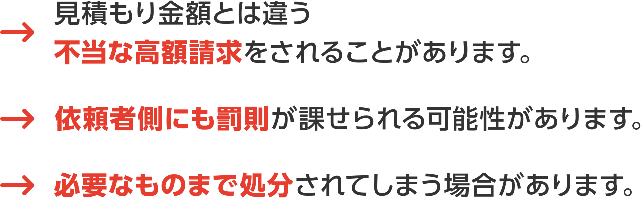 1.見積もり金額とは違う不当な高額請求をされることがあります。｜2.依頼者側にも罰則が課せられる可能性があります。｜3.必要なものまで処分されてしまう場合があります。